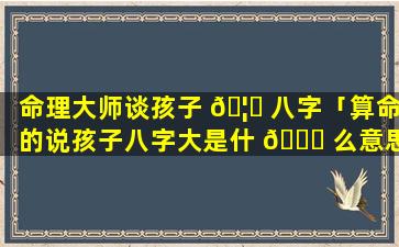 命理大师谈孩子 🦉 八字「算命的说孩子八字大是什 🐘 么意思」